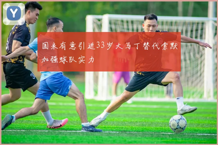国米有意引进33岁大马丁替代索默加强球队实力