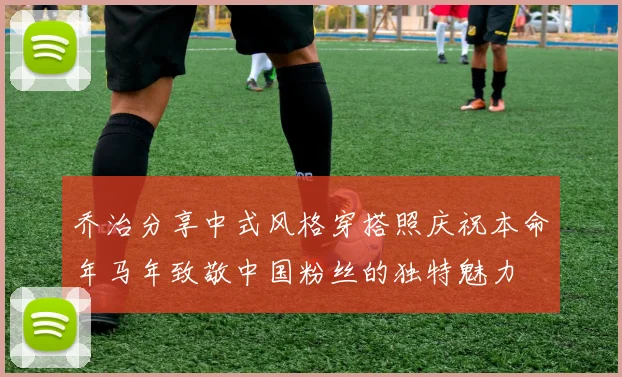 乔治分享中式风格穿搭照庆祝本命年马年致敬中国粉丝的独特魅力