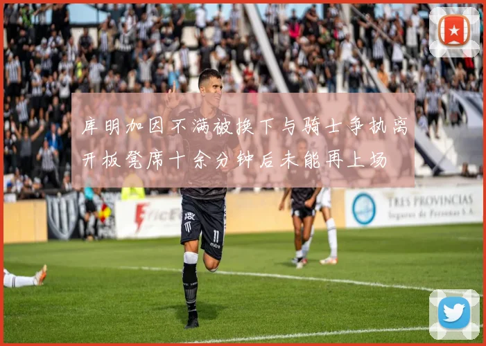 库明加因不满被换下与骑士争执离开板凳席十余分钟后未能再上场