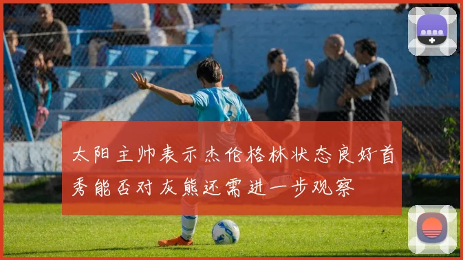 太阳主帅表示杰伦格林状态良好首秀能否对灰熊还需进一步观察