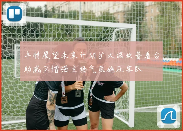 丰特展望未来计划扩大诺坎普看台助威区增强主场气氛施压客队