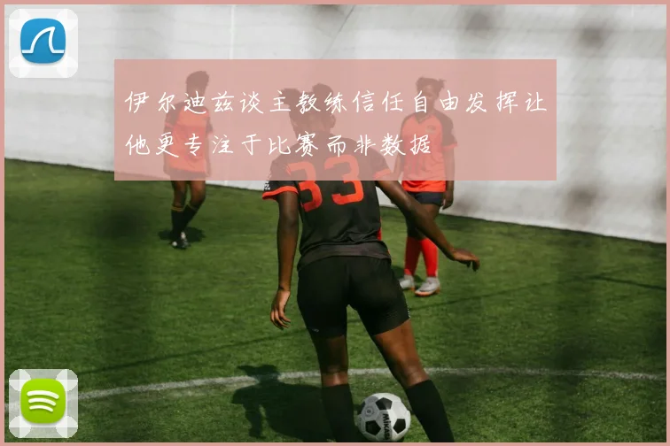 伊尔迪兹谈主教练信任自由发挥让他更专注于比赛而非数据