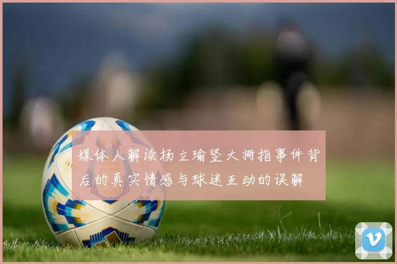 媒体人解读杨立瑜竖大拇指事件背后的真实情感与球迷互动的误解