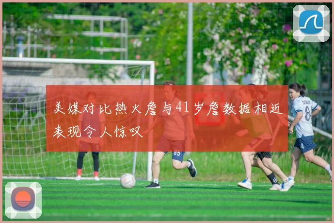 美媒对比热火詹与41岁詹数据相近表现令人惊叹