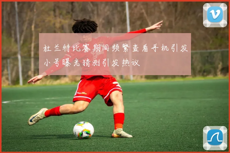 杜兰特比赛期间频繁查看手机引发小号曝光猜测引发热议