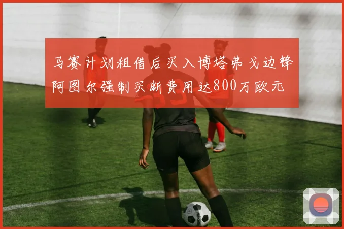 马赛计划租借后买入博塔弗戈边锋阿图尔强制买断费用达800万欧元