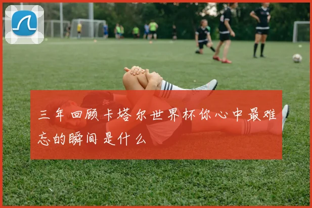 三年回顾卡塔尔世界杯你心中最难忘的瞬间是什么